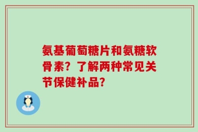 氨基葡萄糖片和氨糖软骨素？了解两种常见关节保健补品？