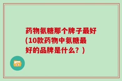 药物氨糖那个牌子最好(10款药物中氨糖最好的品牌是什么？)