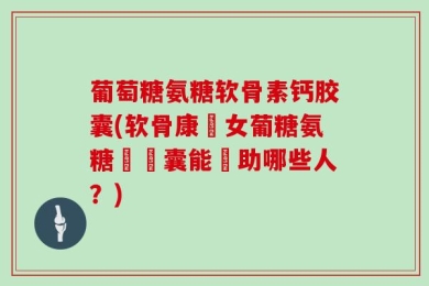 葡萄糖氨糖软骨素钙胶囊(软骨康婦女葡糖氨糖鈣膠囊能幫助哪些人？)