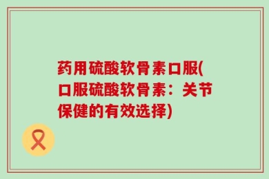 药用硫酸软骨素口服(口服硫酸软骨素：关节保健的有效选择)