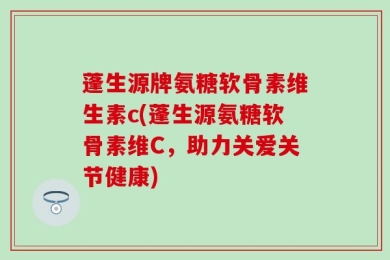 蓬生源牌氨糖软骨素维生素c(蓬生源氨糖软骨素维C，助力关爱关节健康)