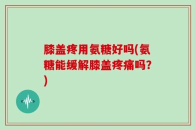 膝盖疼用氨糖好吗(氨糖能缓解膝盖疼痛吗？)
