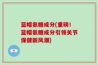 蓝帽氨糖成分(重磅！蓝帽氨糖成分引领关节保健新风潮)