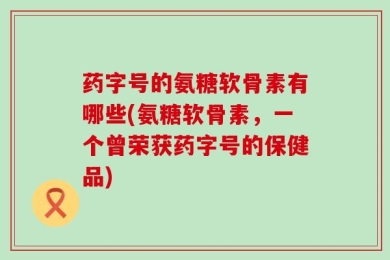 药字号的氨糖软骨素有哪些(氨糖软骨素，一个曾荣获药字号的保健品)