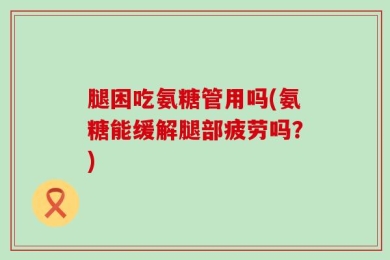 腿困吃氨糖管用吗(氨糖能缓解腿部疲劳吗？)