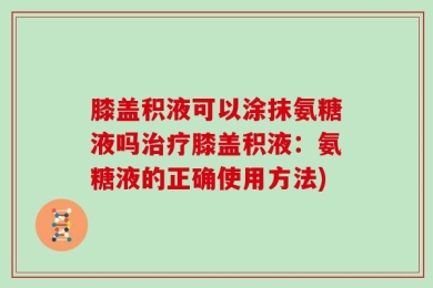 膝盖积液可以涂抹氨糖液吗治疗膝盖积液：氨糖液的正确使用方法)
