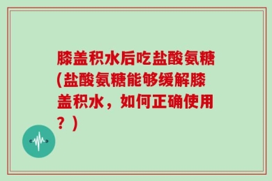 膝盖积水后吃盐酸氨糖(盐酸氨糖能够缓解膝盖积水，如何正确使用？)