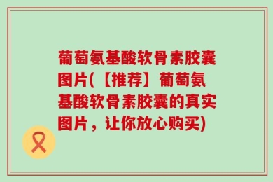 葡萄氨基酸软骨素胶囊图片(【推荐】葡萄氨基酸软骨素胶囊的真实图片，让你放心购买)