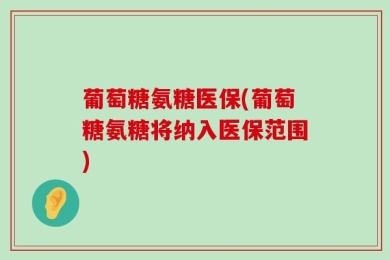 葡萄糖氨糖医保(葡萄糖氨糖将纳入医保范围)