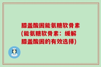 膝盖酸困能氨糖软骨素(能氨糖软骨素：缓解膝盖酸困的有效选择)