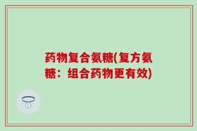 药物复合氨糖(复方氨糖：组合药物更有效)