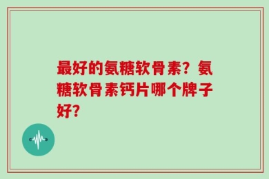 最好的氨糖软骨素？氨糖软骨素钙片哪个牌子好？