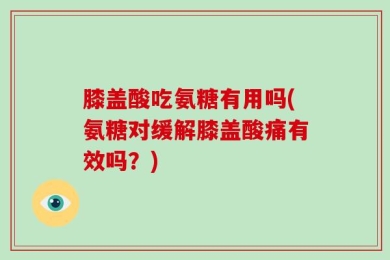膝盖酸吃氨糖有用吗(氨糖对缓解膝盖酸痛有效吗？)