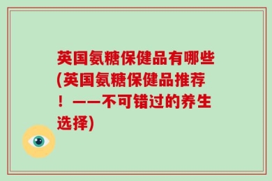 英国氨糖保健品有哪些(英国氨糖保健品推荐！——不可错过的养生选择)