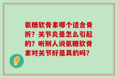 氨糖软骨素哪个适合骨折？关节炎是怎么引起的？听别人说氨糖软骨素对关节好是真的吗？