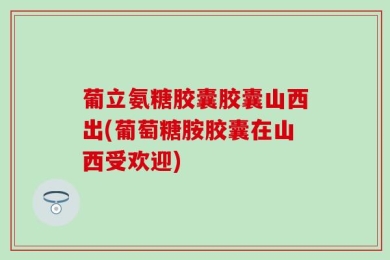 葡立氨糖胶囊胶囊山西出(葡萄糖胺胶囊在山西受欢迎)