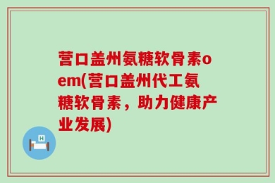 营口盖州氨糖软骨素oem(营口盖州代工氨糖软骨素，助力健康产业发展)