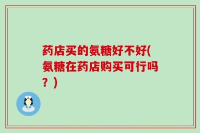 药店买的氨糖好不好(氨糖在药店购买可行吗？)