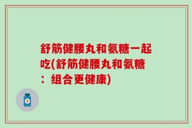 舒筋健腰丸和氨糖一起吃(舒筋健腰丸和氨糖：组合更健康)
