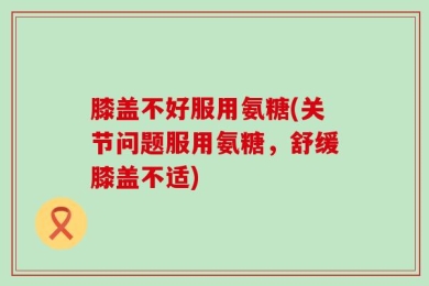 膝盖不好服用氨糖(关节问题服用氨糖，舒缓膝盖不适)