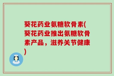 葵花药业氨糖软骨素(葵花药业推出氨糖软骨素产品，滋养关节健康)