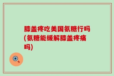 膝盖疼吃美国氨糖行吗(氨糖能缓解膝盖疼痛吗)
