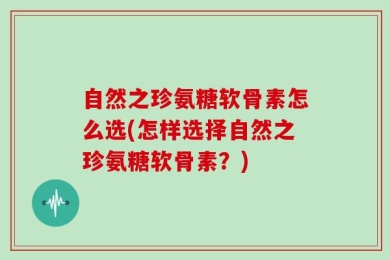 自然之珍氨糖软骨素怎么选(怎样选择自然之珍氨糖软骨素？)