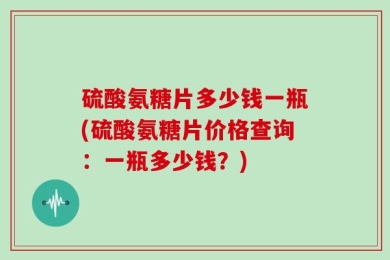硫酸氨糖片多少钱一瓶(硫酸氨糖片价格查询：一瓶多少钱？)