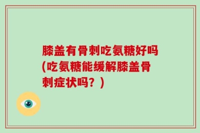 膝盖有骨刺吃氨糖好吗(吃氨糖能缓解膝盖骨刺症状吗？)
