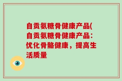 自贡氨糖骨健康产品(自贡氨糖骨健康产品：优化骨骼健康，提高生活质量