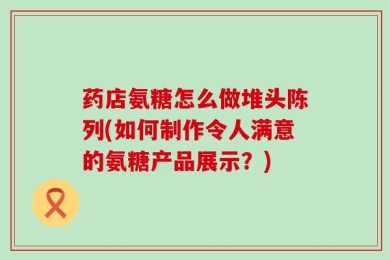 药店氨糖怎么做堆头陈列(如何制作令人满意的氨糖产品展示？)