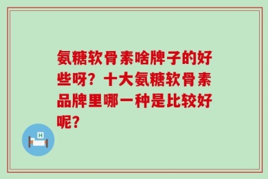 氨糖软骨素啥牌子的好些呀？十大氨糖软骨素品牌里哪一种是比较好呢？