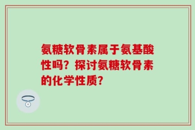 氨糖软骨素属于氨基酸性吗？探讨氨糖软骨素的化学性质？