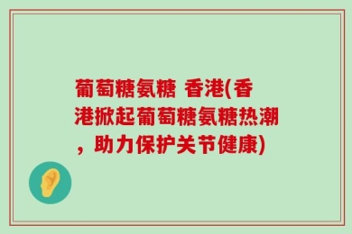 葡萄糖氨糖 香港(香港掀起葡萄糖氨糖热潮，助力保护关节健康)