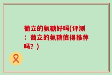 葡立的氨糖好吗(评测：葡立的氨糖值得推荐吗？)