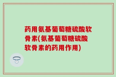 药用氨基葡萄糖硫酸软骨素(氨基葡萄糖硫酸软骨素的药用作用)