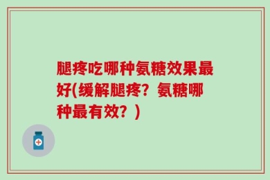 腿疼吃哪种氨糖效果最好(缓解腿疼？氨糖哪种最有效？)