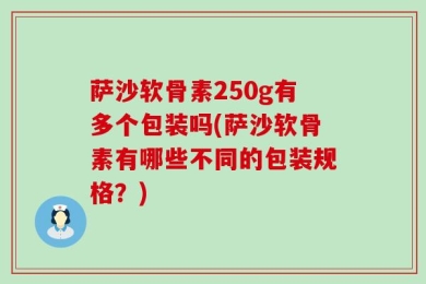 萨沙软骨素250g有多个包装吗(萨沙软骨素有哪些不同的包装规格？)