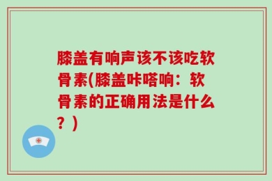膝盖有响声该不该吃软骨素(膝盖咔嗒响：软骨素的正确用法是什么？)