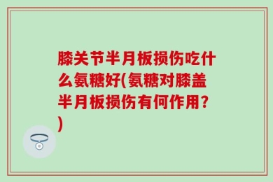 膝关节半月板损伤吃什么氨糖好(氨糖对膝盖半月板损伤有何作用？)