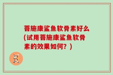 菩施康鲨鱼软骨素好么(试用菩施康鲨鱼软骨素的效果如何？)