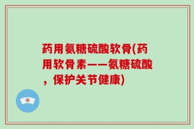药用氨糖硫酸软骨(药用软骨素——氨糖硫酸，保护关节健康)