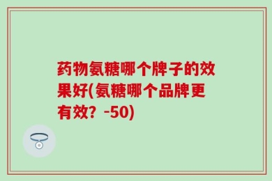 药物氨糖哪个牌子的效果好(氨糖哪个品牌更有效？-50)