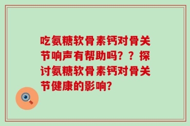 吃氨糖软骨素钙对骨关节响声有帮助吗？？探讨氨糖软骨素钙对骨关节健康的影响？