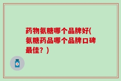 药物氨糖哪个品牌好(氨糖药品哪个品牌口碑最佳？)