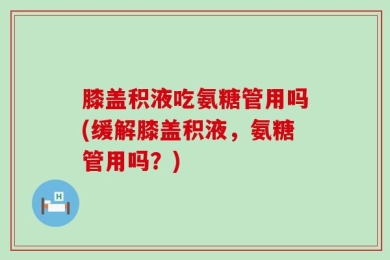 膝盖积液吃氨糖管用吗(缓解膝盖积液，氨糖管用吗？)