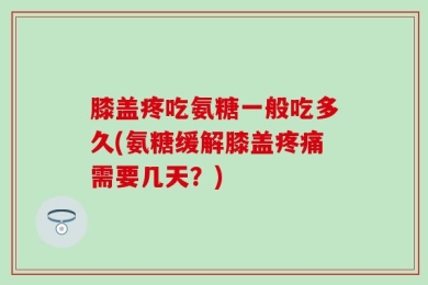 膝盖疼吃氨糖一般吃多久(氨糖缓解膝盖疼痛需要几天？)