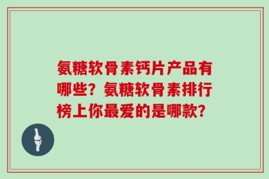 氨糖软骨素钙片产品有哪些？氨糖软骨素排行榜上你最爱的是哪款？