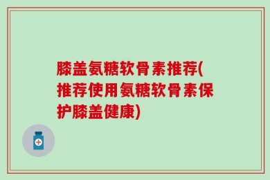 膝盖氨糖软骨素推荐(推荐使用氨糖软骨素保护膝盖健康)