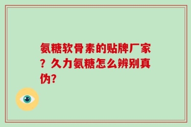 氨糖软骨素的贴牌厂家？久力氨糖怎么辨别真伪？